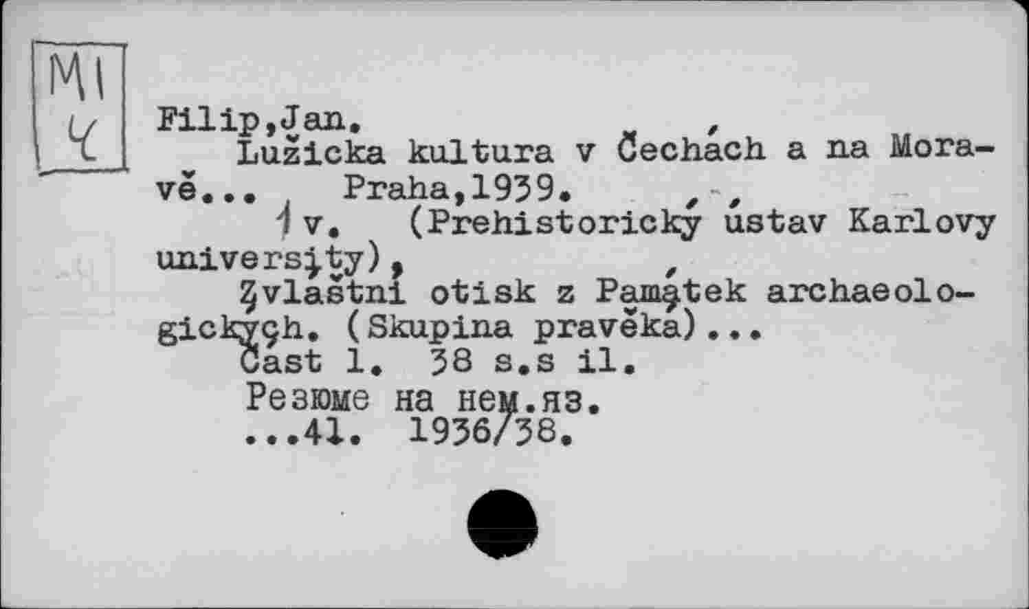 ﻿Filip,Jan.	,
Luzicka kultura v Cechach а na Mora-vé... Praha,1959.
V, (Prehistoricky ustav Karlovy university),	,
JJvlastni otisk z Pam^tek archaeolo-gickyçh. (Skupina pravëka)...
Cast 1. 58 s.s il.
Резюме на нем.яз.
...41. 1956/58.